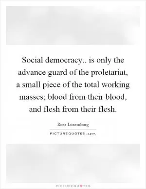 Social democracy.. is only the advance guard of the proletariat, a small piece of the total working masses; blood from their blood, and flesh from their flesh Picture Quote #1