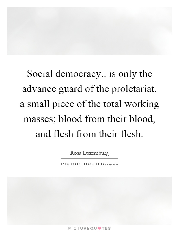 Social democracy.. is only the advance guard of the proletariat, a small piece of the total working masses; blood from their blood, and flesh from their flesh Picture Quote #1