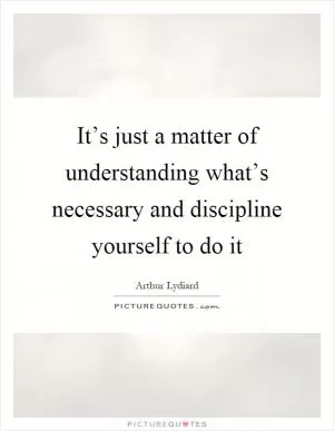 It’s just a matter of understanding what’s necessary and discipline yourself to do it Picture Quote #1