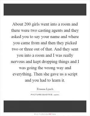 About 200 girls went into a room and there were two casting agents and they asked you to say your name and where you came from and then they picked two or three out of that. And they sent you into a room and I was really nervous and kept dropping things and I was going the wrong way and everything. Then she gave us a script and you had to learn it Picture Quote #1