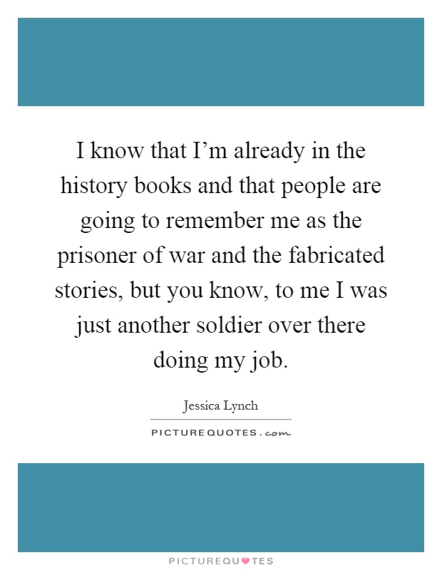 I know that I'm already in the history books and that people are going to remember me as the prisoner of war and the fabricated stories, but you know, to me I was just another soldier over there doing my job Picture Quote #1