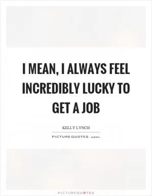 I mean, I always feel incredibly lucky to get a job Picture Quote #1