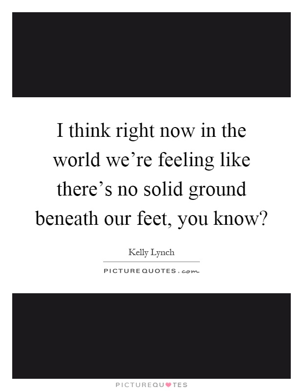 I think right now in the world we're feeling like there's no solid ground beneath our feet, you know? Picture Quote #1