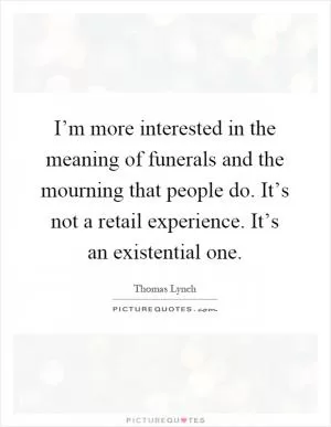 I’m more interested in the meaning of funerals and the mourning that people do. It’s not a retail experience. It’s an existential one Picture Quote #1