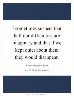 I sometimes suspect that half our difficulties are imaginary and that if we kept quiet about them they would disappear Picture Quote #1