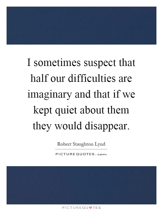 I sometimes suspect that half our difficulties are imaginary and that if we kept quiet about them they would disappear Picture Quote #1