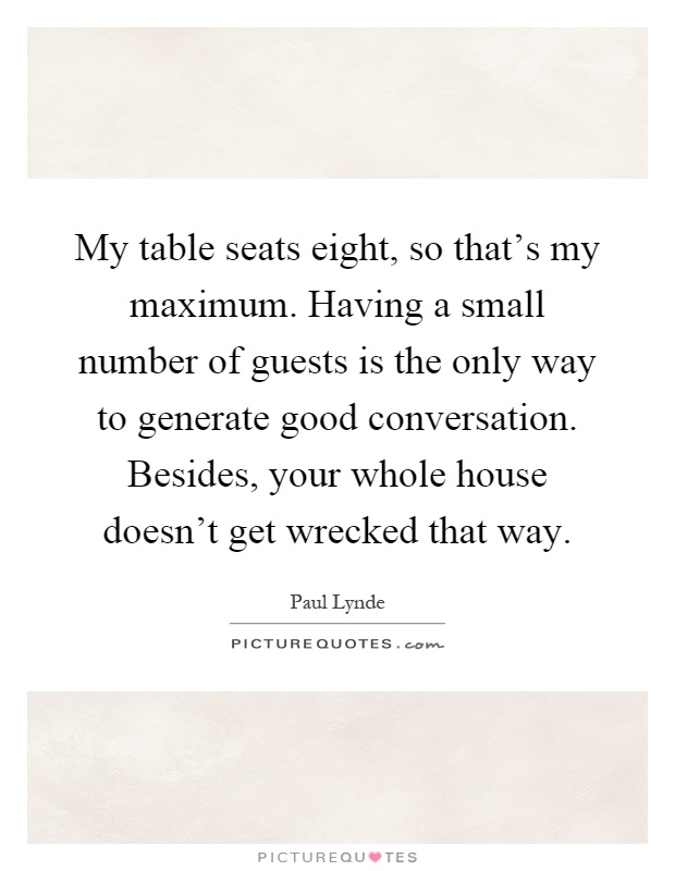 My table seats eight, so that's my maximum. Having a small number of guests is the only way to generate good conversation. Besides, your whole house doesn't get wrecked that way Picture Quote #1