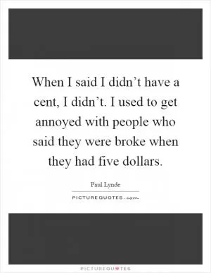 When I said I didn’t have a cent, I didn’t. I used to get annoyed with people who said they were broke when they had five dollars Picture Quote #1