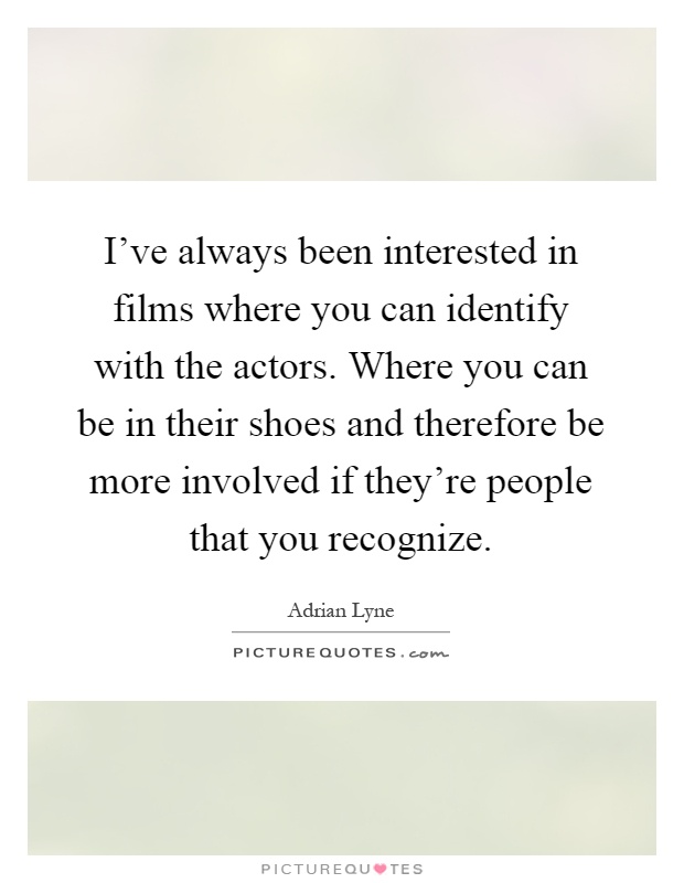 I've always been interested in films where you can identify with the actors. Where you can be in their shoes and therefore be more involved if they're people that you recognize Picture Quote #1