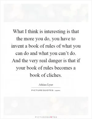 What I think is interesting is that the more you do, you have to invent a book of rules of what you can do and what you can’t do. And the very real danger is that if your book of rules becomes a book of cliches Picture Quote #1