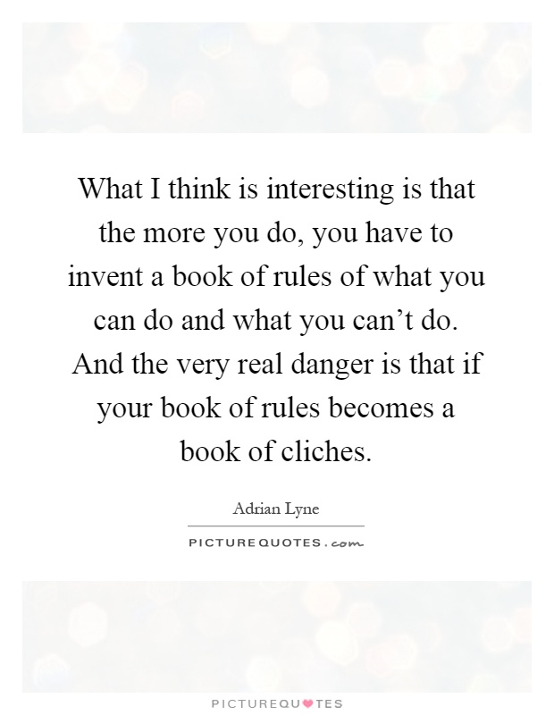 What I think is interesting is that the more you do, you have to invent a book of rules of what you can do and what you can't do. And the very real danger is that if your book of rules becomes a book of cliches Picture Quote #1