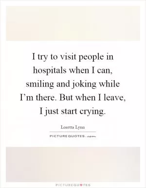 I try to visit people in hospitals when I can, smiling and joking while I’m there. But when I leave, I just start crying Picture Quote #1