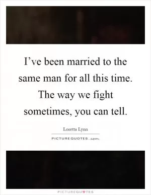 I’ve been married to the same man for all this time. The way we fight sometimes, you can tell Picture Quote #1