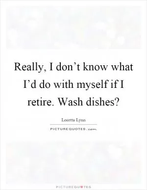 Really, I don’t know what I’d do with myself if I retire. Wash dishes? Picture Quote #1