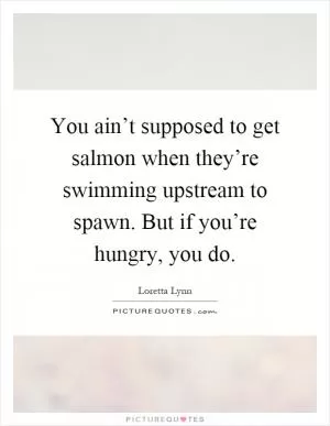 You ain’t supposed to get salmon when they’re swimming upstream to spawn. But if you’re hungry, you do Picture Quote #1