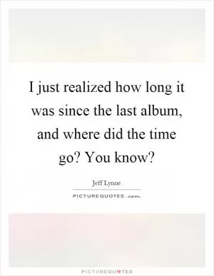 I just realized how long it was since the last album, and where did the time go? You know? Picture Quote #1