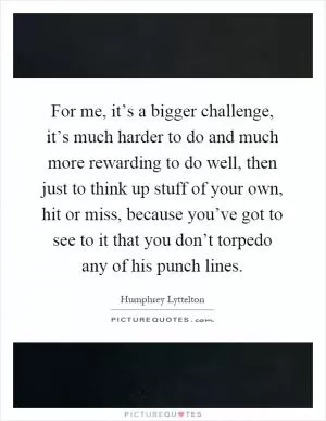 For me, it’s a bigger challenge, it’s much harder to do and much more rewarding to do well, then just to think up stuff of your own, hit or miss, because you’ve got to see to it that you don’t torpedo any of his punch lines Picture Quote #1