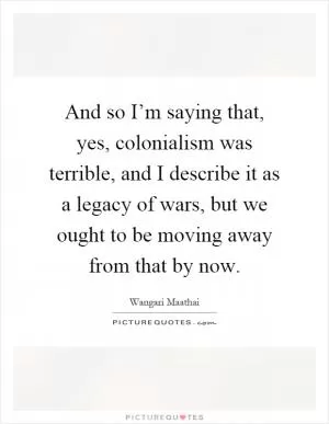 And so I’m saying that, yes, colonialism was terrible, and I describe it as a legacy of wars, but we ought to be moving away from that by now Picture Quote #1