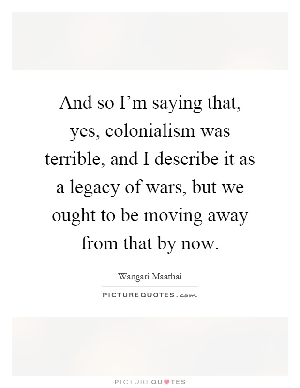 And so I'm saying that, yes, colonialism was terrible, and I describe it as a legacy of wars, but we ought to be moving away from that by now Picture Quote #1