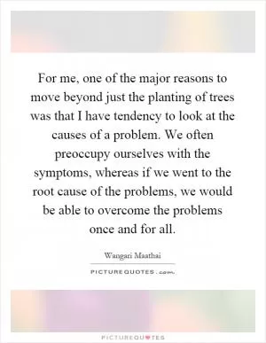 For me, one of the major reasons to move beyond just the planting of trees was that I have tendency to look at the causes of a problem. We often preoccupy ourselves with the symptoms, whereas if we went to the root cause of the problems, we would be able to overcome the problems once and for all Picture Quote #1
