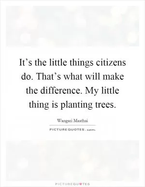 It’s the little things citizens do. That’s what will make the difference. My little thing is planting trees Picture Quote #1