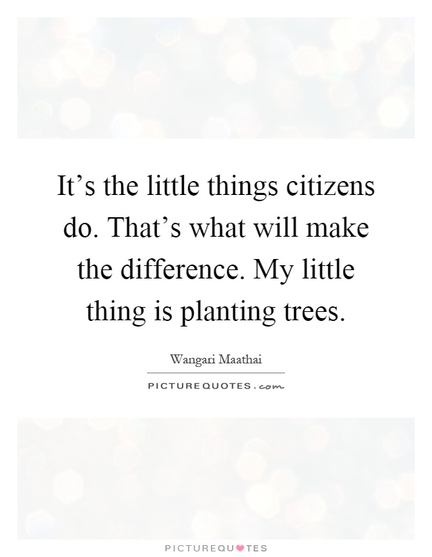 It's the little things citizens do. That's what will make the difference. My little thing is planting trees Picture Quote #1