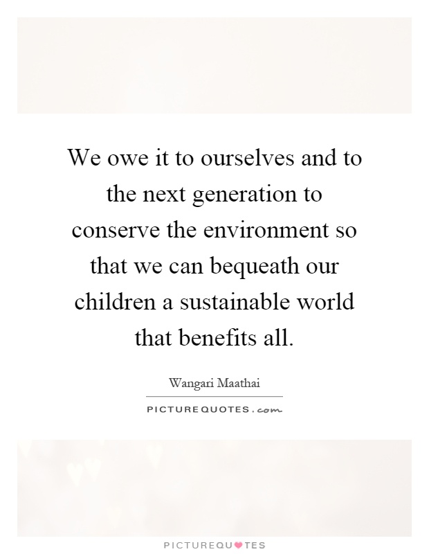 We owe it to ourselves and to the next generation to conserve the environment so that we can bequeath our children a sustainable world that benefits all Picture Quote #1