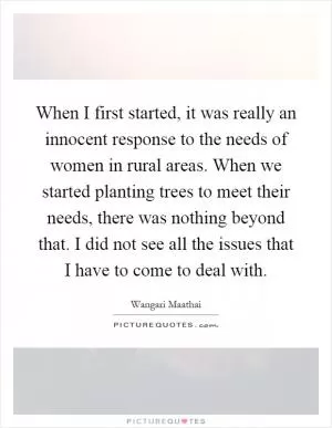 When I first started, it was really an innocent response to the needs of women in rural areas. When we started planting trees to meet their needs, there was nothing beyond that. I did not see all the issues that I have to come to deal with Picture Quote #1