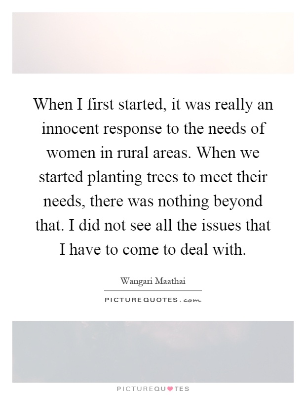 When I first started, it was really an innocent response to the needs of women in rural areas. When we started planting trees to meet their needs, there was nothing beyond that. I did not see all the issues that I have to come to deal with Picture Quote #1