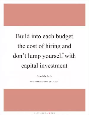 Build into each budget the cost of hiring and don’t lump yourself with capital investment Picture Quote #1