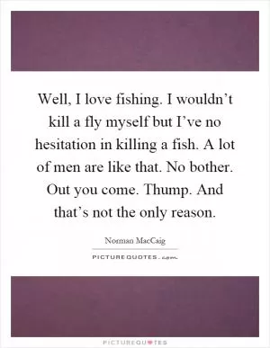 Well, I love fishing. I wouldn’t kill a fly myself but I’ve no hesitation in killing a fish. A lot of men are like that. No bother. Out you come. Thump. And that’s not the only reason Picture Quote #1