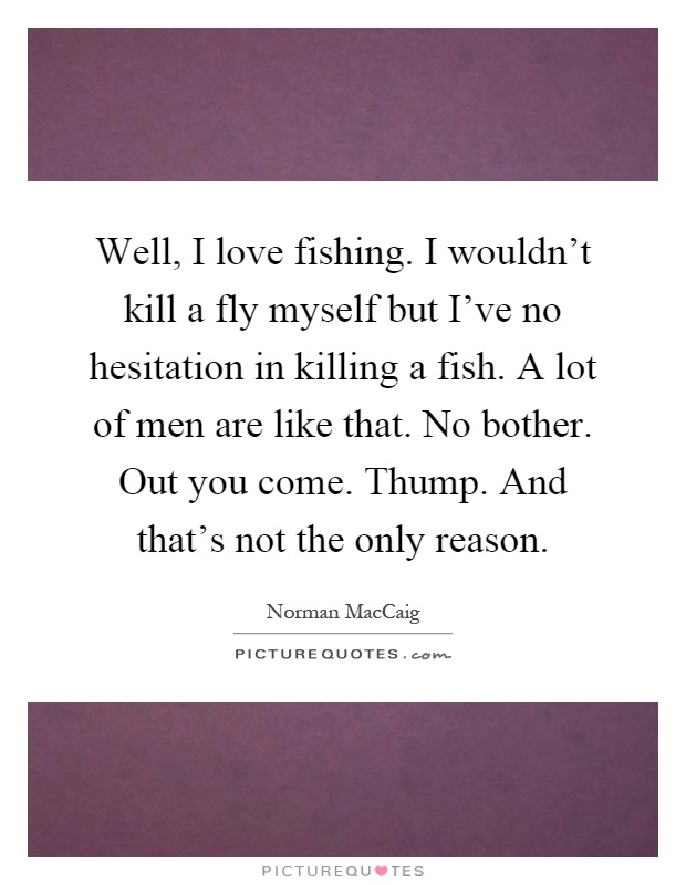 Well, I love fishing. I wouldn't kill a fly myself but I've no hesitation in killing a fish. A lot of men are like that. No bother. Out you come. Thump. And that's not the only reason Picture Quote #1