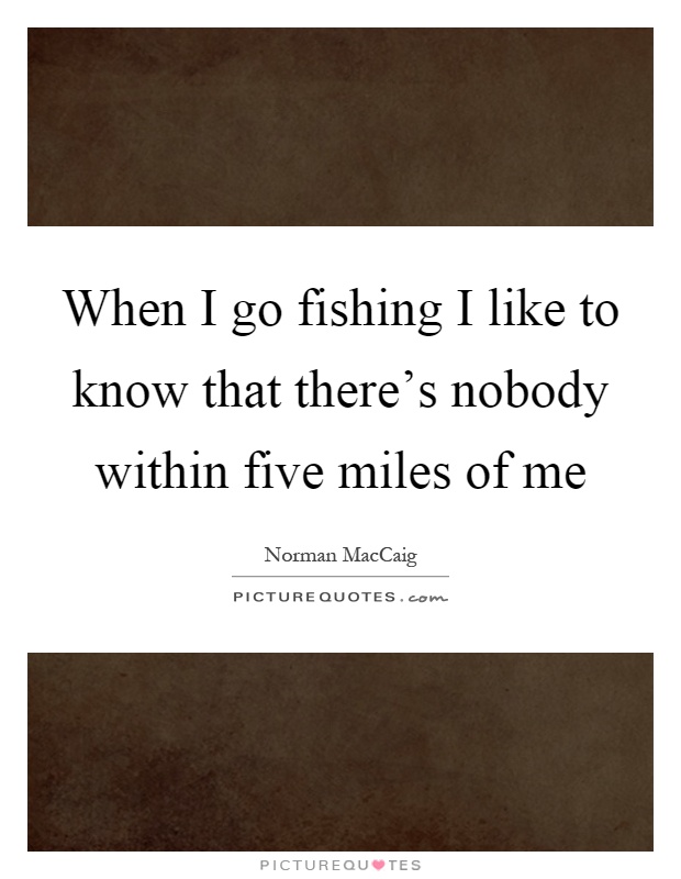 When I go fishing I like to know that there's nobody within five miles of me Picture Quote #1