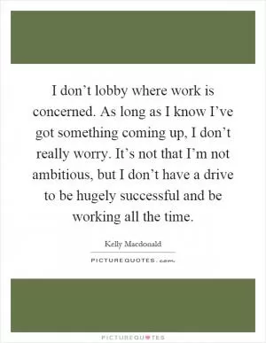 I don’t lobby where work is concerned. As long as I know I’ve got something coming up, I don’t really worry. It’s not that I’m not ambitious, but I don’t have a drive to be hugely successful and be working all the time Picture Quote #1