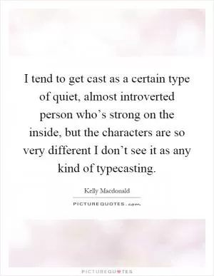 I tend to get cast as a certain type of quiet, almost introverted person who’s strong on the inside, but the characters are so very different I don’t see it as any kind of typecasting Picture Quote #1
