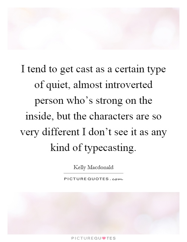I tend to get cast as a certain type of quiet, almost introverted person who's strong on the inside, but the characters are so very different I don't see it as any kind of typecasting Picture Quote #1