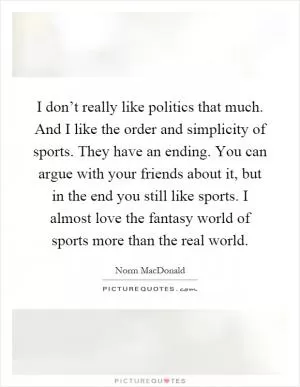 I don’t really like politics that much. And I like the order and simplicity of sports. They have an ending. You can argue with your friends about it, but in the end you still like sports. I almost love the fantasy world of sports more than the real world Picture Quote #1