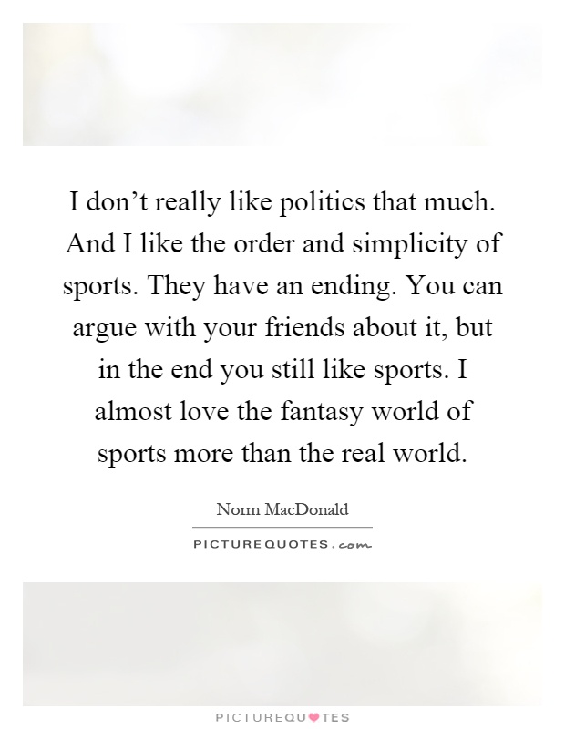 I don't really like politics that much. And I like the order and simplicity of sports. They have an ending. You can argue with your friends about it, but in the end you still like sports. I almost love the fantasy world of sports more than the real world Picture Quote #1