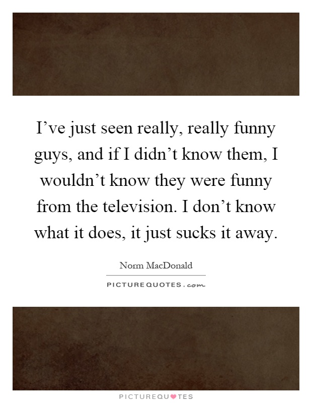 I've just seen really, really funny guys, and if I didn't know them, I wouldn't know they were funny from the television. I don't know what it does, it just sucks it away Picture Quote #1