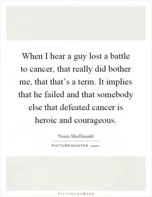When I hear a guy lost a battle to cancer, that really did bother me, that that’s a term. It implies that he failed and that somebody else that defeated cancer is heroic and courageous Picture Quote #1