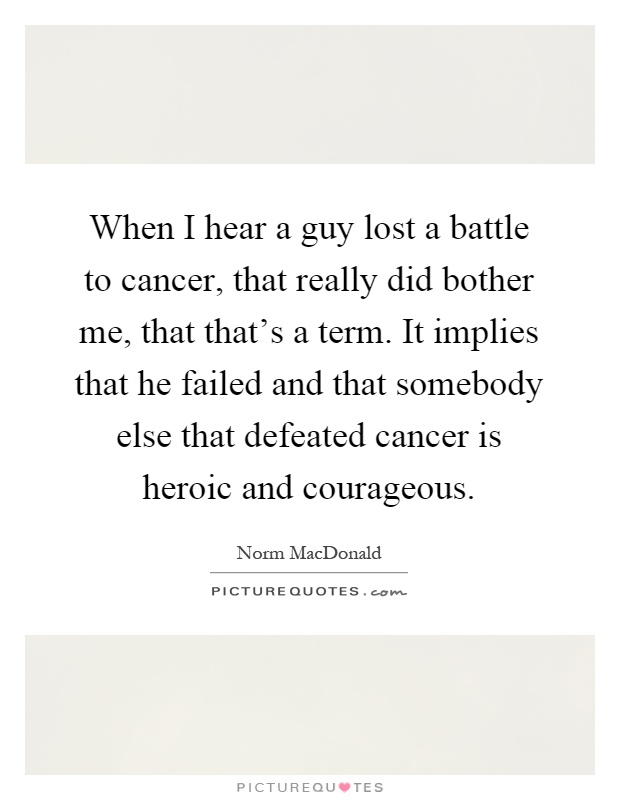 When I hear a guy lost a battle to cancer, that really did bother me, that that's a term. It implies that he failed and that somebody else that defeated cancer is heroic and courageous Picture Quote #1