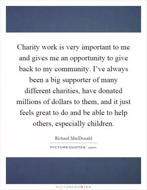 Charity work is very important to me and gives me an opportunity to give back to my community. I’ve always been a big supporter of many different charities, have donated millions of dollars to them, and it just feels great to do and be able to help others, especially children Picture Quote #1