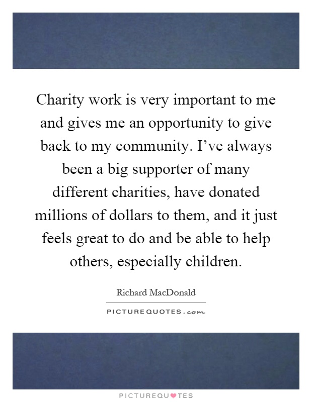 Charity work is very important to me and gives me an opportunity to give back to my community. I've always been a big supporter of many different charities, have donated millions of dollars to them, and it just feels great to do and be able to help others, especially children Picture Quote #1