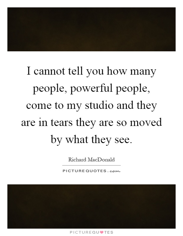 I cannot tell you how many people, powerful people, come to my studio and they are in tears they are so moved by what they see Picture Quote #1
