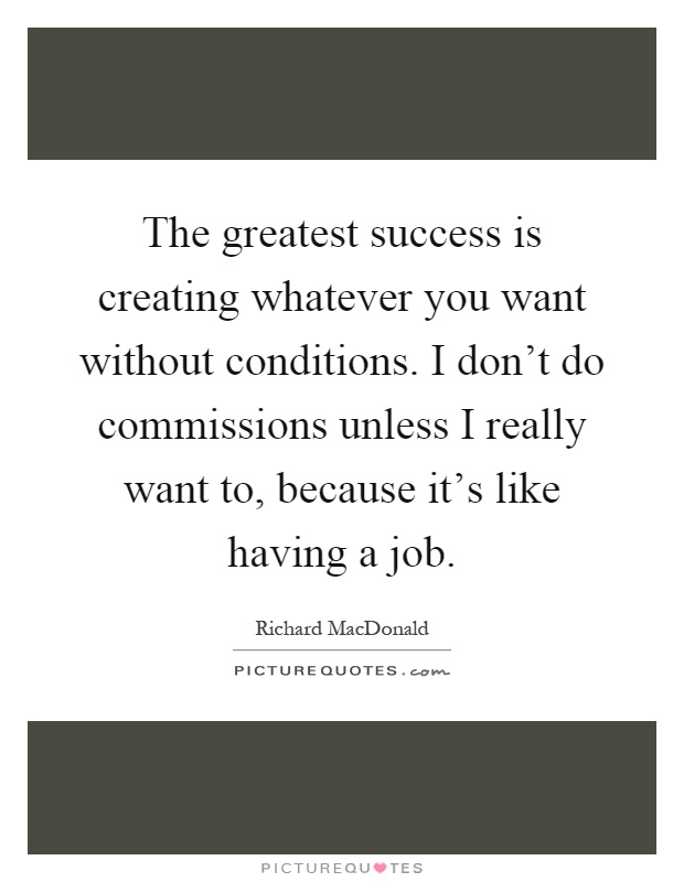 The greatest success is creating whatever you want without conditions. I don't do commissions unless I really want to, because it's like having a job Picture Quote #1