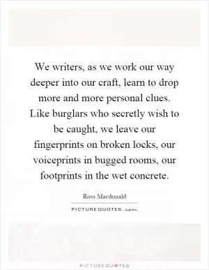 We writers, as we work our way deeper into our craft, learn to drop more and more personal clues. Like burglars who secretly wish to be caught, we leave our fingerprints on broken locks, our voiceprints in bugged rooms, our footprints in the wet concrete Picture Quote #1
