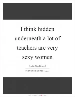 I think hidden underneath a lot of teachers are very sexy women Picture Quote #1