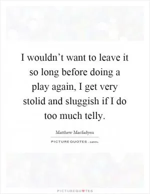 I wouldn’t want to leave it so long before doing a play again, I get very stolid and sluggish if I do too much telly Picture Quote #1