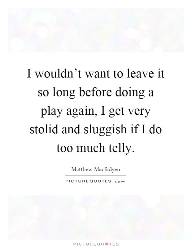 I wouldn't want to leave it so long before doing a play again, I get very stolid and sluggish if I do too much telly Picture Quote #1