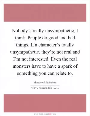 Nobody’s really unsympathetic, I think. People do good and bad things. If a character’s totally unsympathetic, they’re not real and I’m not interested. Even the real monsters have to have a spark of something you can relate to Picture Quote #1